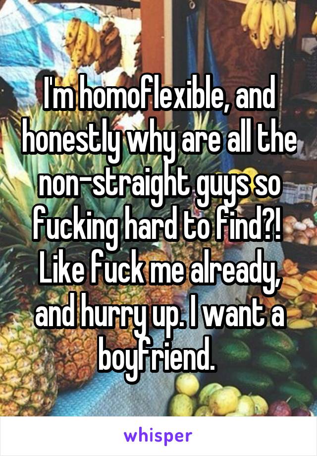 I'm homoflexible, and honestly why are all the non-straight guys so fucking hard to find?!  Like fuck me already, and hurry up. I want a boyfriend. 