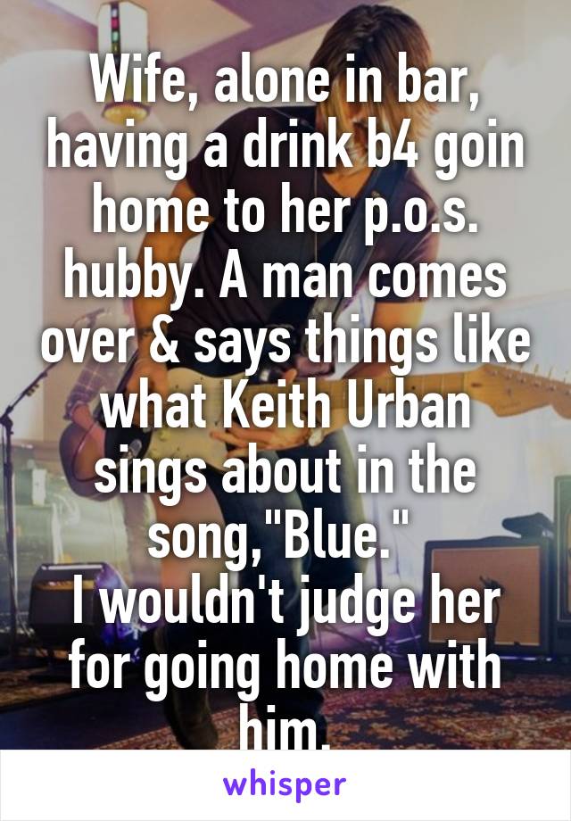 Wife, alone in bar, having a drink b4 goin home to her p.o.s. hubby. A man comes over & says things like what Keith Urban sings about in the song,"Blue." 
I wouldn't judge her for going home with him.