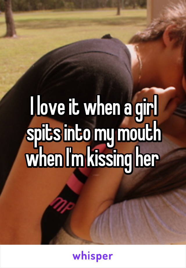 I love it when a girl spits into my mouth when I'm kissing her 