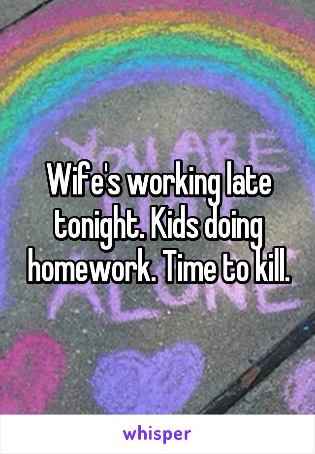 Wife's working late tonight. Kids doing homework. Time to kill.