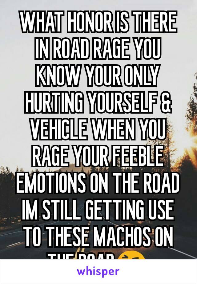 WHAT HONOR IS THERE IN ROAD RAGE YOU KNOW YOUR ONLY HURTING YOURSELF & VEHICLE WHEN YOU RAGE YOUR FEEBLE EMOTIONS ON THE ROAD IM STILL GETTING USE TO THESE MACHOS ON THE ROAD😆