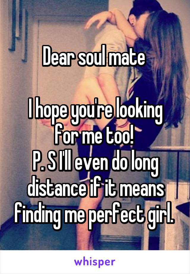 Dear soul mate 

I hope you're looking for me too! 
P. S I'll even do long distance if it means finding me perfect girl. 