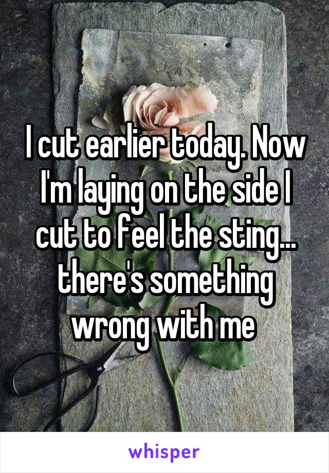 I cut earlier today. Now I'm laying on the side I cut to feel the sting... there's something wrong with me 