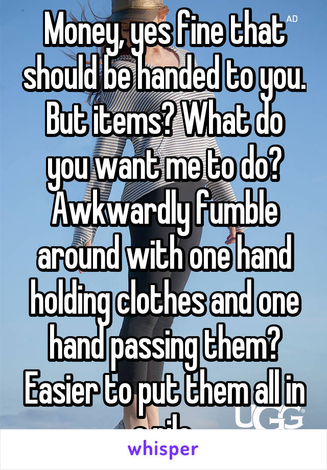 Money, yes fine that should be handed to you.
But items? What do you want me to do? Awkwardly fumble around with one hand holding clothes and one hand passing them? Easier to put them all in a pile.