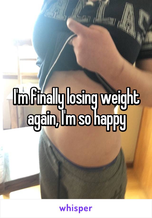 I'm finally losing weight again, I'm so happy