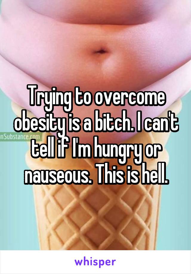 Trying to overcome obesity is a bitch. I can't tell if I'm hungry or nauseous. This is hell.