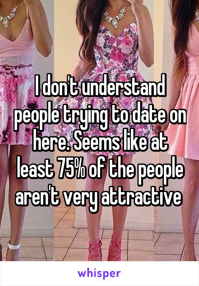 I don't understand people trying to date on here. Seems like at least 75% of the people aren't very attractive 