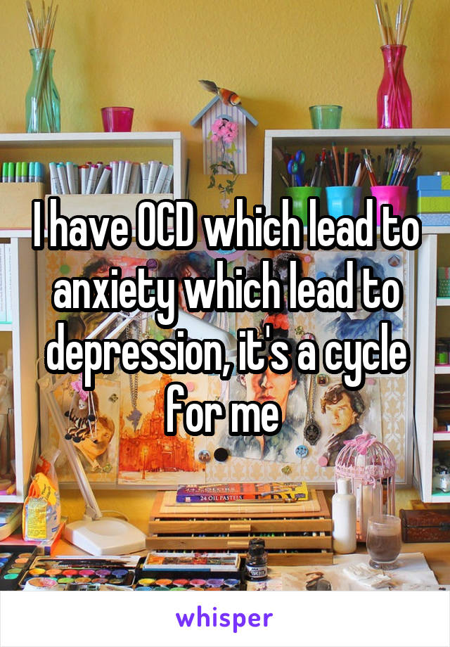 I have OCD which lead to anxiety which lead to depression, it's a cycle for me 