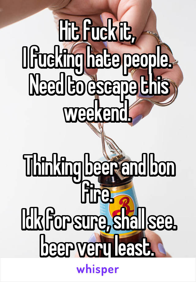 Hit fuck it, 
I fucking hate people. 
Need to escape this weekend. 

Thinking beer and bon fire. 
Idk for sure, shall see. beer very least. 