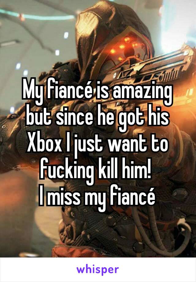 My fiancé is amazing but since he got his Xbox I just want to fucking kill him! 
I miss my fiancé
