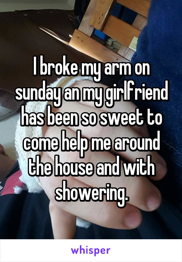 I broke my arm on sunday an my girlfriend has been so sweet to come help me around the house and with showering.