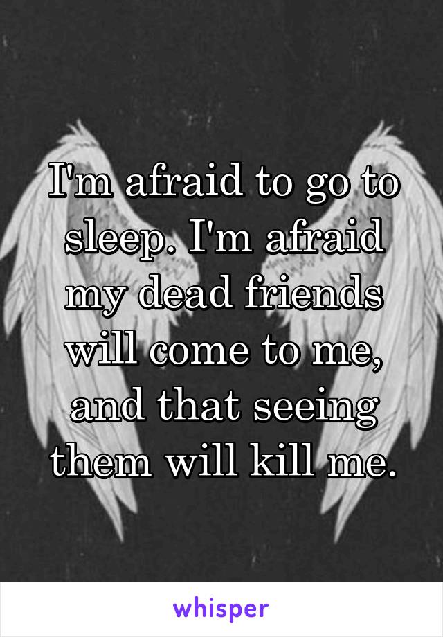I'm afraid to go to sleep. I'm afraid my dead friends will come to me, and that seeing them will kill me.