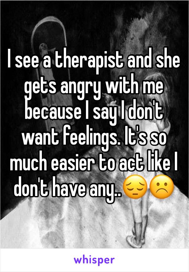 I see a therapist and she gets angry with me because I say I don't want feelings. It's so much easier to act like I don't have any..😔☹️