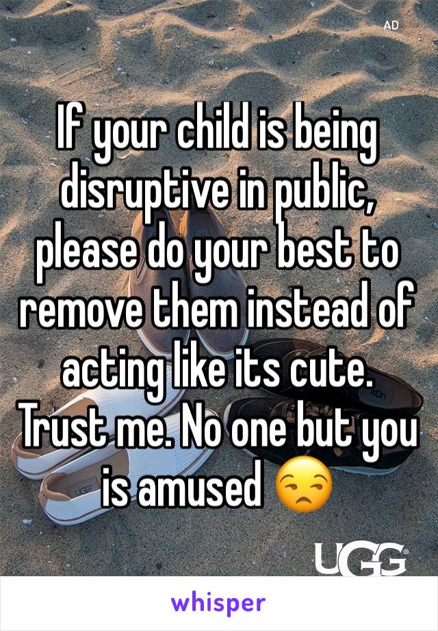 If your child is being disruptive in public, please do your best to remove them instead of acting like its cute. Trust me. No one but you is amused 😒