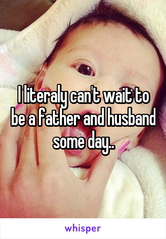 I literaly can't wait to be a father and husband some day..