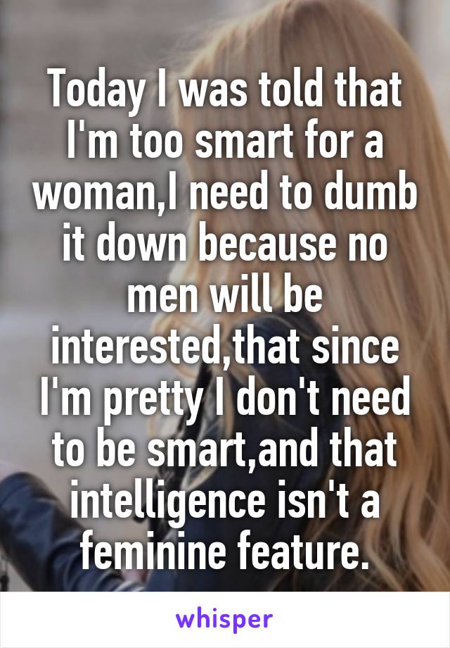 Today I was told that I'm too smart for a woman,I need to dumb it down because no men will be interested,that since I'm pretty I don't need to be smart,and that intelligence isn't a feminine feature.