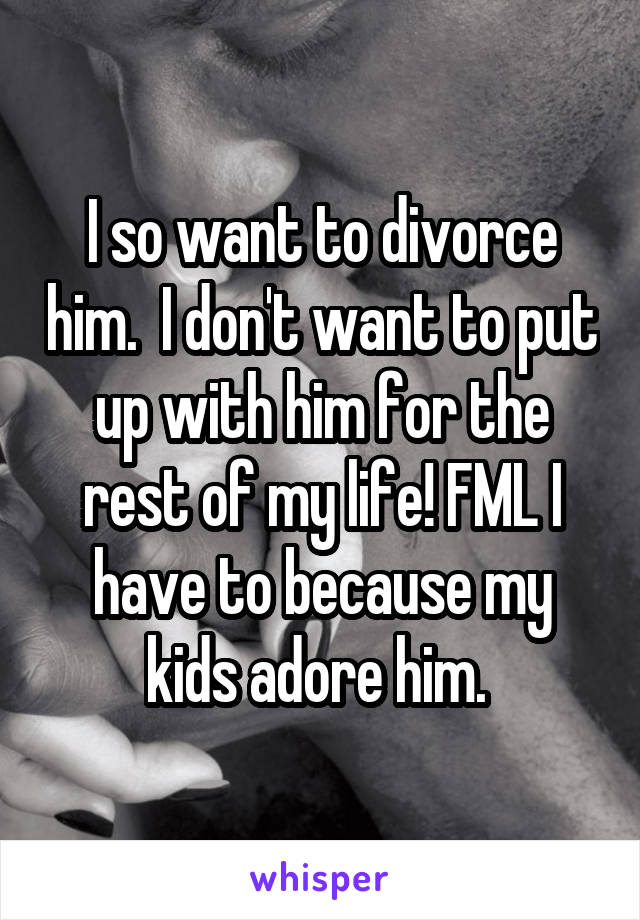 I so want to divorce him.  I don't want to put up with him for the rest of my life! FML I have to because my kids adore him. 