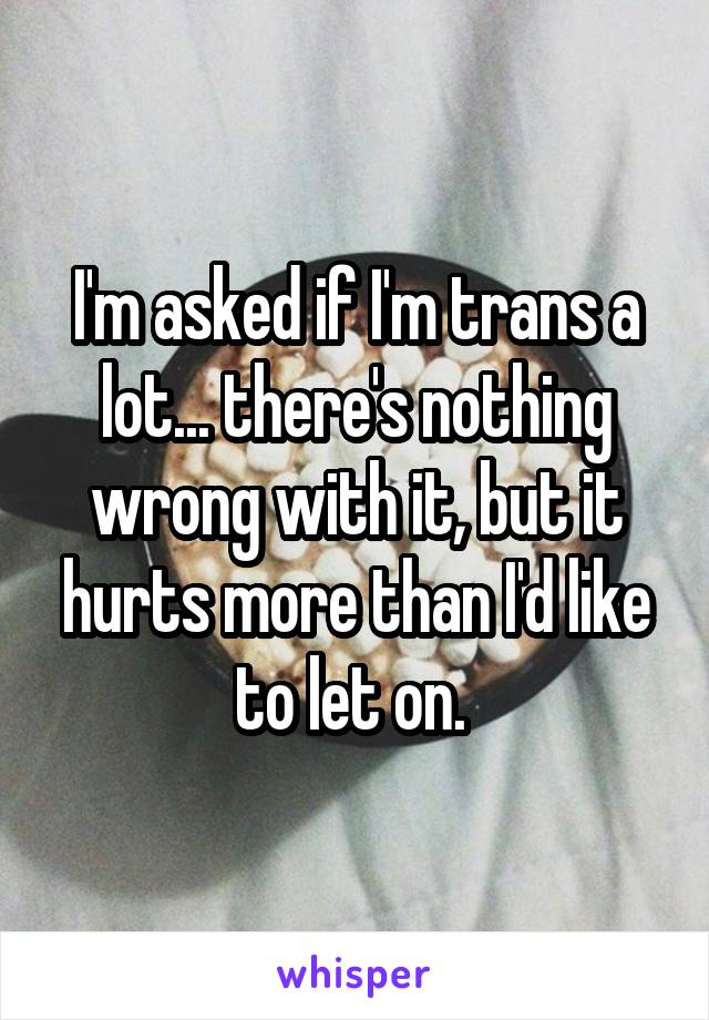 I'm asked if I'm trans a lot... there's nothing wrong with it, but it hurts more than I'd like to let on. 