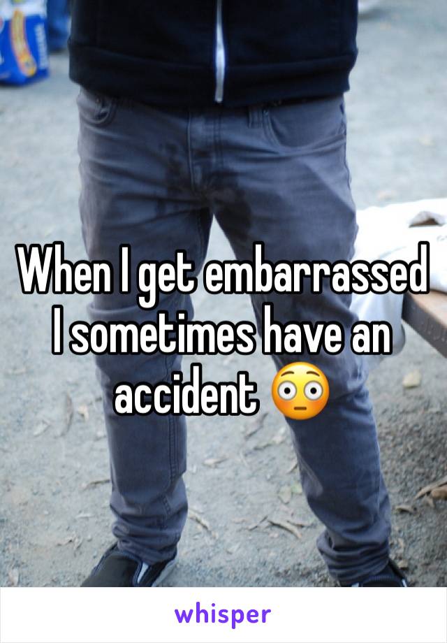 When I get embarrassed I sometimes have an accident 😳