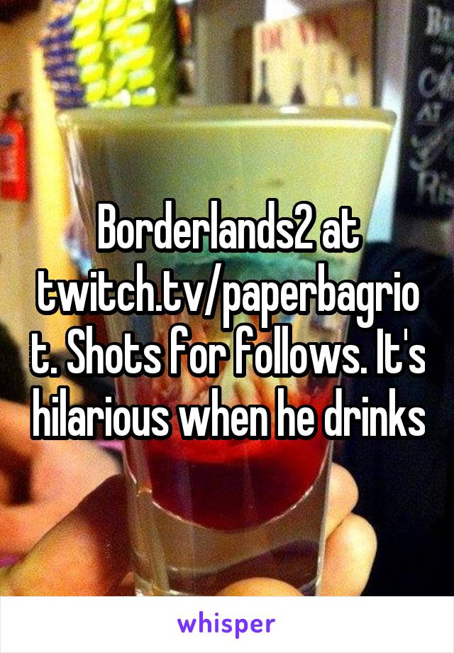 Borderlands2 at twitch.tv/paperbagriot. Shots for follows. It's hilarious when he drinks
