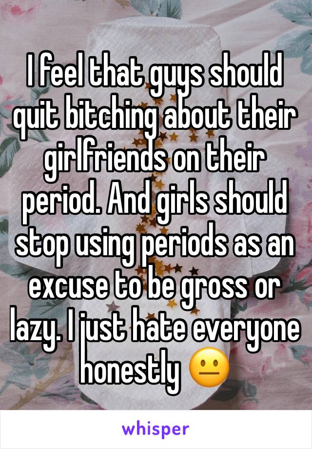 I feel that guys should quit bitching about their girlfriends on their period. And girls should stop using periods as an excuse to be gross or lazy. I just hate everyone 
honestly 😐