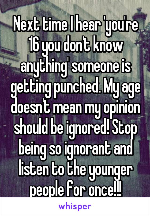 Next time I hear 'you're 16 you don't know anything' someone is getting punched. My age doesn't mean my opinion should be ignored! Stop being so ignorant and listen to the younger people for once!!!