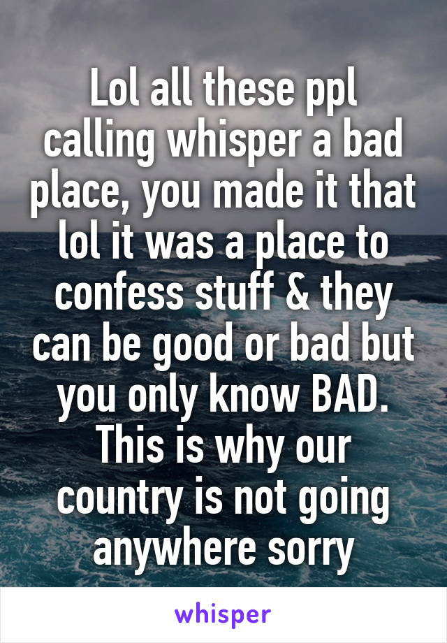 Lol all these ppl calling whisper a bad place, you made it that lol it was a place to confess stuff & they can be good or bad but you only know BAD. This is why our country is not going anywhere sorry