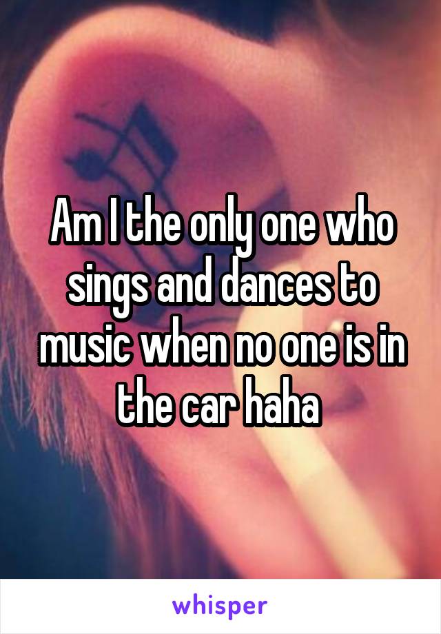 Am I the only one who sings and dances to music when no one is in the car haha 