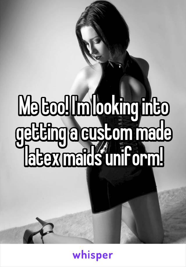 Me too! I'm looking into getting a custom made latex maids uniform!
