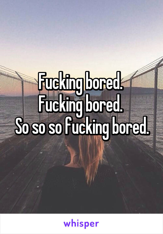 Fucking bored. 
Fucking bored. 
So so so fucking bored. 
