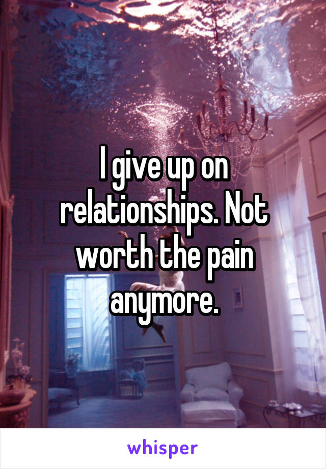 I give up on relationships. Not worth the pain anymore.