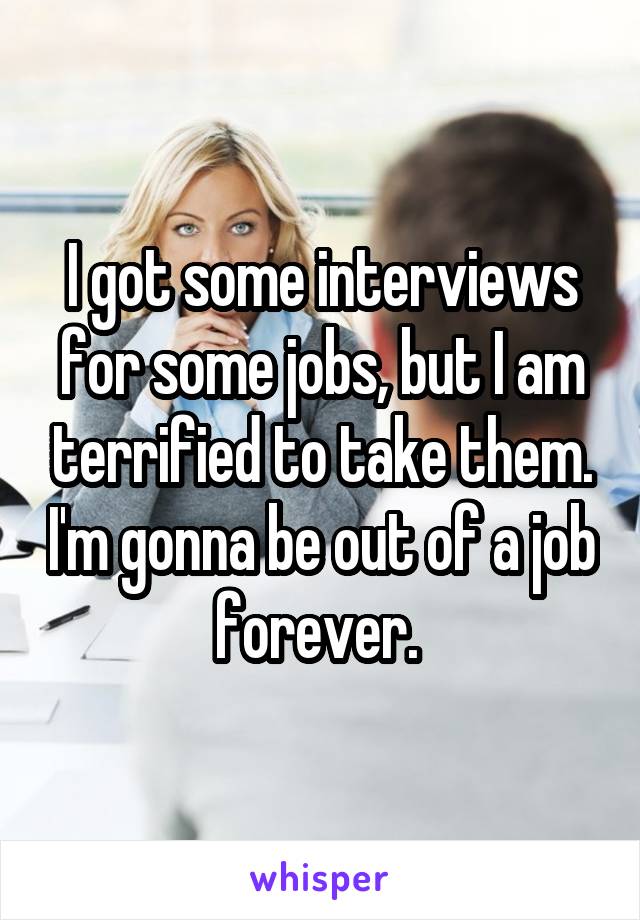 I got some interviews for some jobs, but I am terrified to take them. I'm gonna be out of a job forever. 