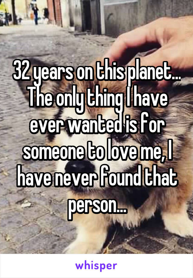 32 years on this planet...
The only thing I have ever wanted is for someone to love me, I have never found that person...