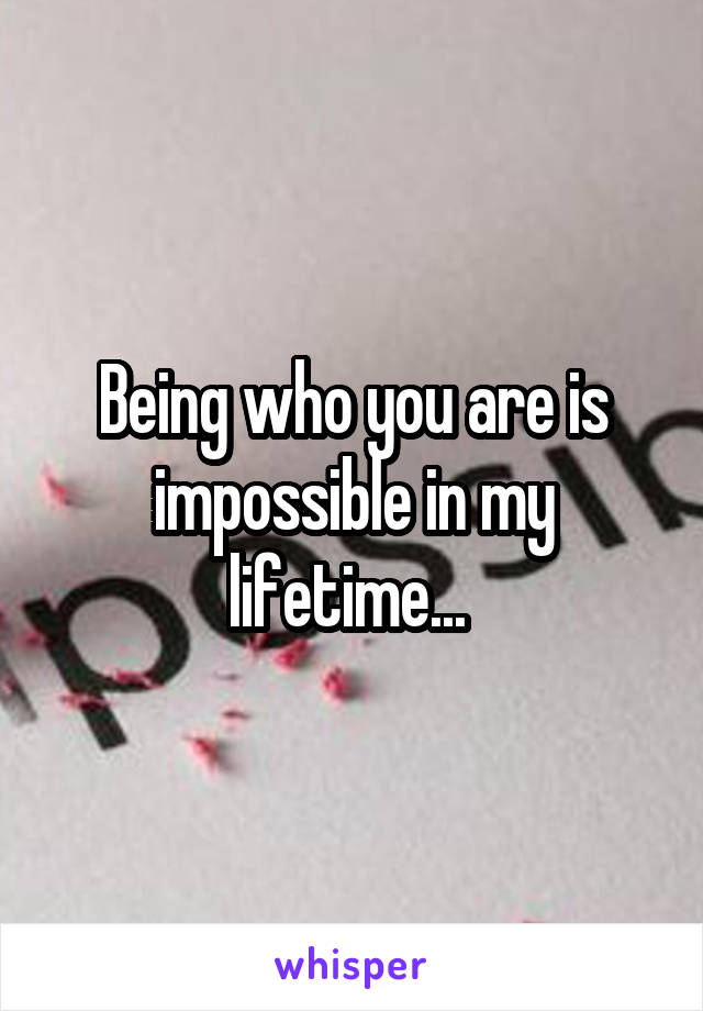 Being who you are is impossible in my lifetime... 