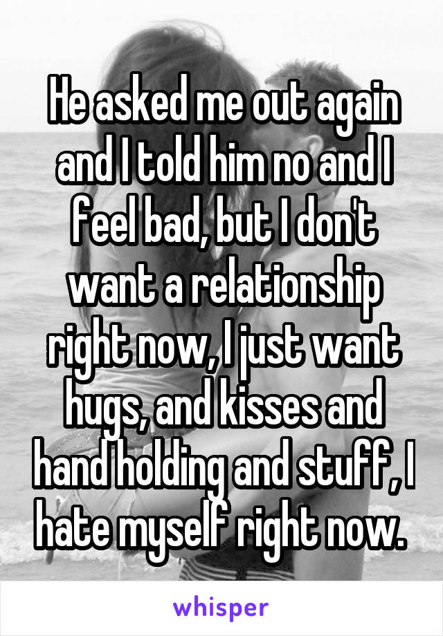 He asked me out again and I told him no and I feel bad, but I don't want a relationship right now, I just want hugs, and kisses and hand holding and stuff, I hate myself right now. 