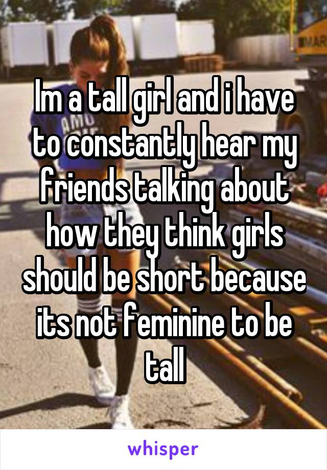 Im a tall girl and i have to constantly hear my friends talking about how they think girls should be short because its not feminine to be tall