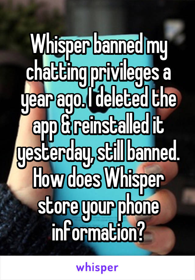 Whisper banned my chatting privileges a year ago. I deleted the app & reinstalled it yesterday, still banned. How does Whisper store your phone information?