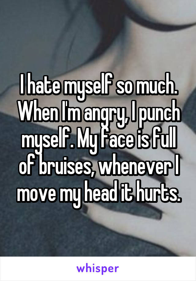 I hate myself so much. When I'm angry, I punch myself. My face is full of bruises, whenever I move my head it hurts.