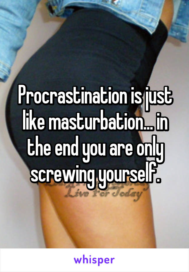 Procrastination is just like masturbation... in the end you are only screwing yourself.