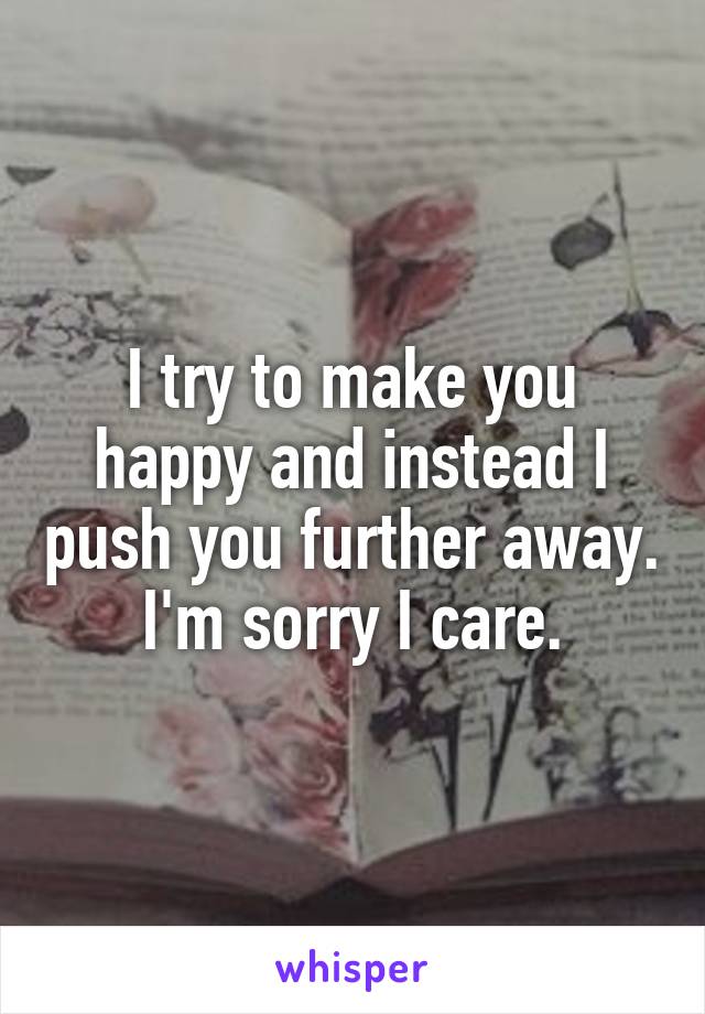 I try to make you happy and instead I push you further away. I'm sorry I care.
