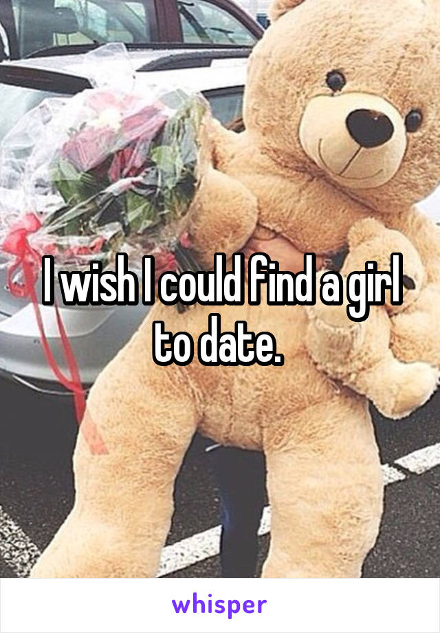 I wish I could find a girl to date. 