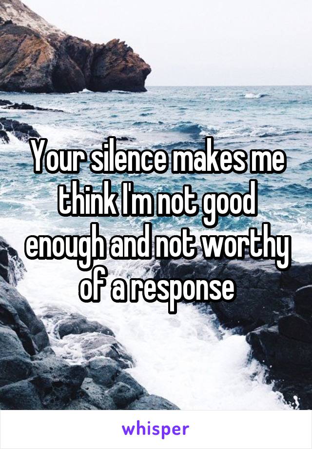 Your silence makes me think I'm not good enough and not worthy of a response