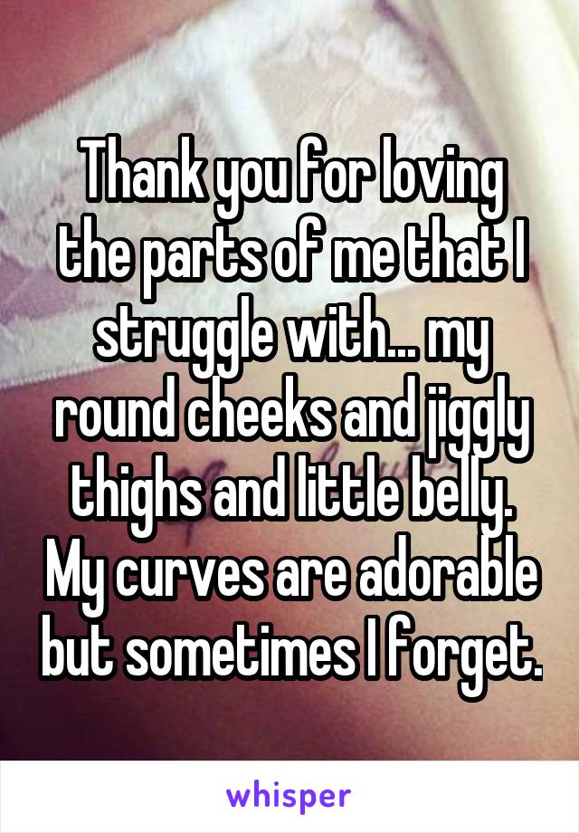 Thank you for loving the parts of me that I struggle with... my round cheeks and jiggly thighs and little belly. My curves are adorable but sometimes I forget.