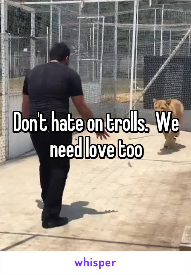 Don't hate on trolls.  We need love too