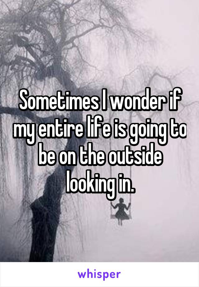 Sometimes I wonder if my entire life is going to be on the outside looking in.