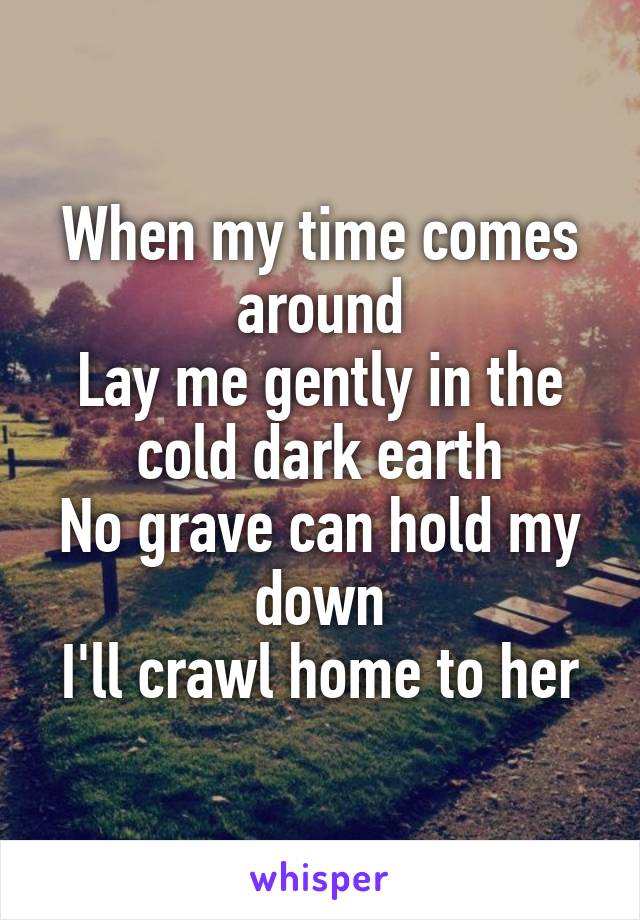 When my time comes around
Lay me gently in the cold dark earth
No grave can hold my down
I'll crawl home to her