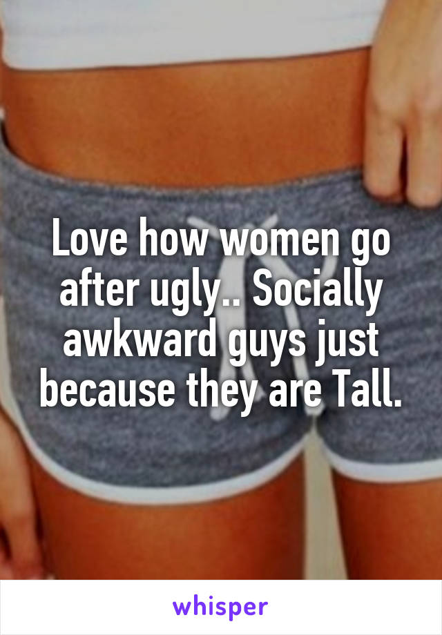 Love how women go after ugly.. Socially awkward guys just because they are Tall.