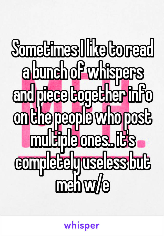 Sometimes I like to read a bunch of whispers and piece together info on the people who post multiple ones.. it's completely useless but meh w/e