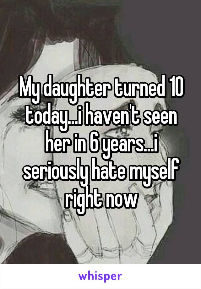 My daughter turned 10 today...i haven't seen her in 6 years...i seriously hate myself right now