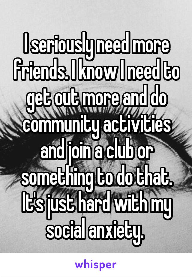 I seriously need more friends. I know I need to get out more and do community activities and join a club or something to do that. It's just hard with my social anxiety. 